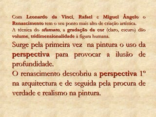 Com  Leonardo da Vinci ,  Rafael  e  Miguel Ângelo  o  Renascimento  tem o seu ponto mais alto de criação artística. A técnica do  sfumato , a  gradação da cor  (claro, escuro) dão  volume ,  tridimensionalidade  à figura humana. Surge pela primeira vez  na pintura o uso da  perspectiva  para provocar a ilusão de profundidade. O renascimento descobriu a  perspectiva  1º na arquitectura e de seguida pela procura de verdade e realismo na pintura. 