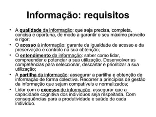 Informação: requisitos A  qualidade  da informação : que seja precisa, completa, concisa e oportuna, de modo a garantir o seu máximo proveito e rigor; O  acesso  à informação : garante da igualdade de acesso e da preservação e controlo na sua obtenção; O  entendimento  da informação : saber como lidar, compreender e potenciar a sua utilização. Desenvolver as competências para seleccionar, descartar e prioritizar a sua utilização;  A  partilha  da informação : assegurar a partilha e obtenção de informação de forma colectiva. Recorrer a princípios de gestão da informação que sejam compatíveis e normalizados; Lidar com o  excesso  de informação : assegurar que a capacidade cognitiva dos indivíduos seja respeitada. Com consequências para a produtividade e saúde de cada indivíduo. 