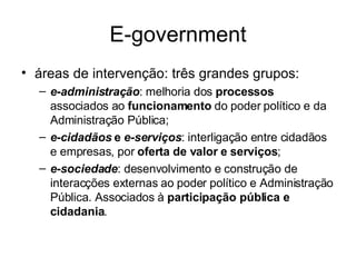 E-government áreas de intervenção: três grandes grupos: e-administração : melhoria dos  processos  associados ao  funcionamento  do poder político e da Administração Pública; e-cidadãos  e  e-serviços : interligação entre cidadãos e empresas, por  oferta de valor e serviços ; e-sociedade : desenvolvimento e construção de interacções externas ao poder político e Administração Pública. Associados à  participação pública e cidadania . 