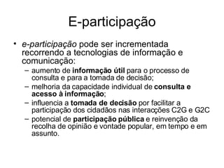 E-participação e-participação  pode ser incrementada recorrendo a tecnologias de informação e comunicação: aumento de  informação útil  para o processo de consulta e para a tomada de decisão; melhoria da capacidade individual de  consulta e acesso à informação ; influencia a  tomada de decisão  por facilitar a participação dos cidadãos nas interacções C2G e G2C  potencial de  participação pública  e reinvenção da recolha de opinião e vontade popular, em tempo e em assunto.  
