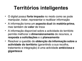 Territórios inteligentes O digital possui  forte impacto  no modo como se pode manipular, tratar, representar e reutilizar informação A informação toma um  aspecto dual  de  matéria-prima , mas também de  valor  de troca  A informação disponível sobre a actividade do território permite melhorar o  dimensionamento  de recursos, a  resposta a solicitações  e o  planeamento Resolver a questão de  obtenção da informação sobre a actividade do território  (garantindo a sua recolha, tratamento e integração) é uma actividade  ambiciosa e gigantesca 
