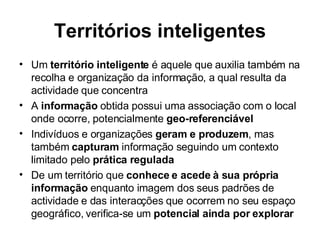 Territórios inteligentes Um  território inteligente  é aquele que auxilia também na recolha e organização da informação, a qual resulta da actividade que concentra  A  informação  obtida possui uma associação com o local onde ocorre, potencialmente  geo-referenciável Indivíduos e organizações  geram e produzem , mas também  capturam  informação seguindo um contexto limitado pelo  prática regulada De um território que  conhece e acede à sua própria informação  enquanto imagem dos seus padrões de actividade e das interacções que ocorrem no seu espaço geográfico, verifica-se um  potencial ainda por explorar 