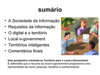 sumário A Sociedade da Informação Requisitos da informação O digital e o território Local e-government Territórios inteligentes Comentários finais Uma perspectiva orientada ao Território para o Local e-Government   É defendido que o recurso ao local e-government proporciona uma oportunidade de reunir pessoas, território e conhecimento 