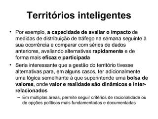 Territórios inteligentes Por exemplo,  a capacidade de avaliar o impacto  de medidas de distribuição de tráfego na semana seguinte à sua ocorrência e comparar com séries de dados anteriores, avaliando alternativas  rapidamente  e de forma mais  eficaz  e  participada Seria interessante que a gestão do território tivesse alternativas para, em alguns casos, ter adicionalmente uma lógica semelhante à que superintende uma  bolsa de valores , onde  valor e realidade são dinâmicos e inter-relacionados   Em múltiplas áreas, permite seguir critérios de racionalidade ou de opções políticas mais fundamentadas e documentadas 