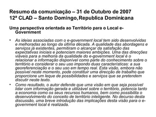 Resumo da comunicação – 31 de Outubro de 2007 12ª CLAD – Santo Domingo, Republica Dominicana Uma perspectiva orientada ao Território para o Local e-Government   As ideias associadas com o e-government local tem sido desenvolvidas e melhoradas ao longo da última década. A qualidade das abordagens e serviços já existentes, permitiram o alcançar da satisfação das expectativas iniciais e potenciam maiores ambições. Uma das direcções viáveis para a melhoria da qualidade do e-government local é o relacionar a informação disponível como parte do conhecimento sobre o território e considerar o seu uso impondo duas características: a sua georeferenciação e o seu uso em tempo real. Esta visão, embora não possível neste momento, pode constituir uma direcção de trabalho que proporcione um leque de possibilidades e serviços que se pretendem discutir neste texto. Como resultado, o autor defende que uma visão em que seja possível lidar com informação gerada e utilizável sobre o território, potencia tanto a economia como os seus recursos humanos, bem como possibilita o desenvolvimento do conceito de território inteligente. No decurso desta discussão, uma breve introdução das implicações desta visão para o e-government local é realizada. 