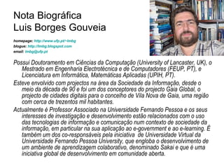 Nota Biográfica  Luis Borges Gouveia homepage:  http://www.ufp.pt/~lmbg   blogue:  http://lmbg.blogspot.com   email:  [email_address]   Possui Doutoramento em Ciências da Computação (University of Lancaster, UK), o Mestrado em Engenharia Electrotécnica e de Computadores (FEUP, PT), e Licenciatura em Informática, Matemáticas Aplicadas (UPIH, PT).  Esteve envolvido com projectos na área da Sociedade da Informação, desde o meio da década de 90 e foi um dos conceptores do projecto Gaia Global, o projecto de cidades digitais para o concelho de Vila Nova de Gaia, uma região com cerca de trezentos mil habitantes.  Actualmente é Professor Associado na Universidade Fernando Pessoa e os seus interesses de investigação e desenvolvimento estão relacionados com o uso das tecnologias de informação e comunicação num contexto de sociedade da informação, em particular na sua aplicação ao e-government e ao e-learning. É também um dos co-responsáveis pela iniciativa  de Universidade Virtual da Universidade Fernando Pessoa University, que engloba o desenvolvimento de um ambiente de aprendizagem colaborativo, denominado Sakai e que é uma iniciativa global de desenvolvimento em comunidade aberta.  