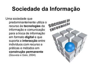 Sociedade da Informação Uma sociedade que predominantemente utiliza o recurso às  tecnologias  da informação e comunicação para a troca de informação em formato  digital  e que suporta a  interacção  entre indivíduos com recurso a práticas e métodos em  construção permanente (Gouveia e Gaio, 2004) 