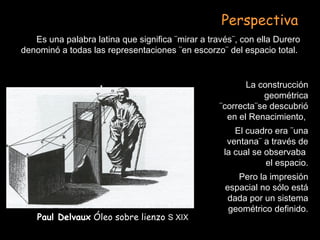 Paul Delvaux Óleo sobre lienzo S XIX
Es una palabra latina que significa ¨mirar a través¨, con ella Durero
denominó a todas las representaciones ¨en escorzo¨ del espacio total.
Perspectiva
La construcción
geométrica
¨correcta¨se descubrió
en el Renacimiento,
El cuadro era ¨una
ventana¨ a través de
la cual se observaba
el espacio.
Pero la impresión
espacial no sólo está
dada por un sistema
geométrico definido.
 