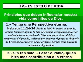 IV.- ES ESTILO DE VIDA
Principios que deben influenciar nuestra
vida como hijos de Dios.
1.- Tenga una Perspectiva eterna.
Hebreos 11:24-26 Por la fe Moisés, hecho ya grande, 
rehusó llamarse hijo de la hija de Faraón, escogiendo antes ser 
maltratado con el pueblo de Dios, que gozar de los deleites 
temporales del pecado, teniendo por mayores riquezas el vituperio 
de Cristo que los tesoros de los egipcios; porque tenía puesta la 
mirada en el galardón.

2.- Sin tan solo… Cesar o Pablo, quien
hizo mas contribucion a lo eterno

 