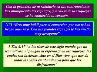 Con la grandeza de tu sabiduría en tus contrataciones
has multiplicado tus riquezas; y a causa de tus riquezas
se ha enaltecido tu corazón.
NVI “Eres muy hábil para el comercio; por eso te has
hecho muy rico. Con tus grandes riquezas te has vuelto
muy arrogante”
1 Tim 6:17 “A los ricos de este siglo manda que no
sean altivos, ni pongan la esperanza en las riquezas, las
cuales son inciertas, sino en el Dios vivo, que nos da
todas las cosas en abundancia para que las
disfrutemos”

 
