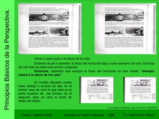 Principios Básicos de la Perspectiva. Forma y Medida 2009 Escuela de Diseño Industrial  UBB Viene a parar justo a la altura de la vista. Estando de pié o sentado, la línea del horizonte baja y sube siempre con uno, la franja de mar solo se hace mas ancha o angosta. Entonces , sabemos que aunque la línea del horizonte no sea visible,  “siempre estará a la altura de los ojos” Como dibujar en Perspectiva.  José M. Parramon. PARRAMON. El modelo dibujado puede estar debajo o encima de ella, en el primer caso se verá lo que esta en la parte superior de  las formas, en el segundo caso se vera la parte de abajo del objeto. 