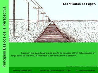 Principios Básicos de la Perspectiva. Forma y Medida 2009 Escuela de Diseño Industrial  UBB Imaginen que para llegar a este puerto de la costa, el tren debe recorrer un largo tramo de vía recta, al final de la cual se encuentra la estación. Como dibujar en Perspectiva.  José M. Parramon. PARRAMON. Los “Puntos de Fuga”. 