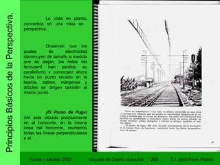 Principios Básicos de la Perspectiva. Forma y Medida 2009 Escuela de Diseño Industrial  UBB La vista en planta, convertida en una vista en  perspectiva. Como dibujar en Perspectiva.  José M. Parramon. PARRAMON. Observen que los postes de electricidad disminuyen de tamaño a medida que se alejan, los rieles del ferrocarril han perdido su paralelismo y convergen ahora hacia un punto situado en la lejanía, cables, márgenes y árboles se dirigen también al mismo punto. ¡El Punto de Fuga!  Ahí esta situado precisamente en el horizonte, en la misma línea del horizonte, reuniendo todas las líneas perpendiculares a el. 