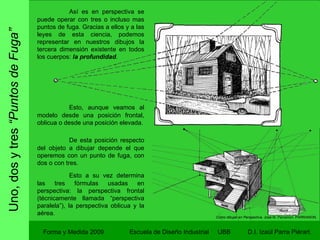 Uno, dos y tres  “Puntos de Fuga” Forma y Medida 2009 Escuela de Diseño Industrial  UBB Así es en perspectiva se puede operar con tres o incluso mas puntos de fuga. Gracias a ellos y a las leyes de esta ciencia, podemos representar en nuestros dibujos la tercera dimensión existente en todos los cuerpos:  la profundidad .  Esto, aunque veamos al modelo desde una posición frontal, oblicua o desde una posición elevada. De esta posición respecto del objeto a dibujar depende el que operemos con un punto de fuga, con dos o con tres. Como dibujar en Perspectiva.  José M. Parramon. PARRAMON. Esto a su vez determina las tres fórmulas usadas en perspectiva: la perspectiva frontal (técnicamente llamada “perspectiva paralela”), la perspectiva oblicua y la aérea. 