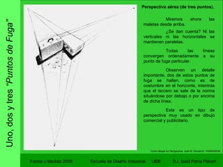 Uno, dos y tres  “Puntos de Fuga” Forma y Medida 2009 Escuela de Diseño Industrial  UBB Como dibujar en Perspectiva.  José M. Parramon. PARRAMON. Miremos ahora las maletas desde arriba.  ¿Se dan cuenta? Ni las verticales ni las horizontales se mantienen paralelas. Todas las líneas convergen ordenadamente a su punto de fuga particular. Observen un detalle importante, dos de estos puntos de fuga se hallan, como es de costumbre en el horizonte, mientras que el tercero se sale de la norma situándose por debajo o por encima de dicha línea. Este es un tipo de perspectiva muy usado en dibujo comercial y publicitario. Perspectiva aérea (de tres puntos). 