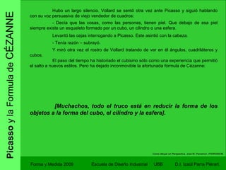 Picasso  y la Formula de  CÉZANNE Forma y Medida 2009 Escuela de Diseño Industrial  UBB Hubo un largo silencio. Vollard se sentó otra vez ante Picasso y siguió hablando con su voz persuasiva de viejo vendedor de cuadros: - Decía que las cosas, como las personas, tienen piel. Que debajo de esa piel siempre existe un esqueleto formado por un cubo, un cilindro o una esfera. Levantó las cejas interrogando a Picasso. Este asintió con la cabeza. - Tenía razón – subrayó. Y miró otra vez el rostro de Vollard tratando de ver en él ángulos, cuadriláteros y cubos. El paso del tiempo ha historiado el cubismo sólo como una experiencia que permitió el salto a nuevos estilos. Pero ha dejado inconmovible la afortunada fórmula de Cézanne:   [Muchachos, todo el truco está en reducir la forma de los objetos a la forma del cubo, el cilindro y la esfera]. Como dibujar en Perspectiva.  José M. Parramon. PARRAMON. 