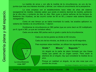 Geometría plana y del espacio. Forma y Medida 2009 Escuela de Diseño Industrial  UBB La medida de arcos y con ella la medida de la circunferencia, es uno de los puntos que mas nos interesa recordar y afirmar, con vistas al conocimiento de la perspectiva. La cosa empieza con el establecimiento hace miles de años del sistema sexagesimal de medida. Ustedes saben que existe el sistema decimal de medida, partiendo de la cifra diez y contando de diez en diez. Bien pues a ciertos señores de los tiempos de Babilonia (los Acadios), se les ocurrió contar de 60 en 60 y crearon este sistema llamado sexagesimal.  Como en ese tiempo ya se había inventado la rueda, los acadios aplicaron su sistema de medida a la circunferencia. Y dijeron: Dividiremos la circunferencia en 360 partes (que es como decir en 60 multiplicado por 6, igual a 360, ya que así contaban ellos). Cada una de estas 360 partes será un grado o parte de la circunferencia. La circunferencia mide 360º Cada uno de los grados se divide en 60 minutos. Cada uno de los minutos, se divide a su vez en 60 segundos. Para expresar estas medidas, se utilizan los siguientes signos: Grado º Minuto  ’ Segundo  ’’ Un ángulo es la parte de plano formada por dos líneas rectas que parten de un origen común. Para medir la abertura de un ángulo, hay que considerar la medida de su arco. Porque en realidad un ángulo, no es otra cosa que una porción de círculo. Como dibujar en Perspectiva.  José M. Parramon. PARRAMON. 