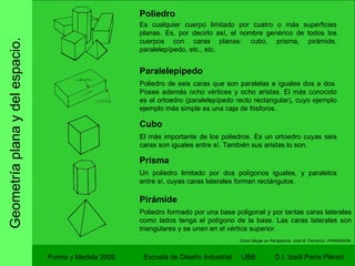 Geometría plana y del espacio. Forma y Medida 2009 Escuela de Diseño Industrial  UBB Poliedro Es cualquier cuerpo limitado por cuatro o más superficies planas. Es, por decirlo así, el nombre genérico de todos los cuerpos con caras planas: cubo, prisma, pirámide, paralelepípedo, etc., etc. Paralelepípedo Poliedro de seis caras que son paralelas e iguales dos a dos. Posee además ocho vértices y ocho aristas. El más conocido es el ortoedro (paralelepípedo recto rectangular), cuyo ejemplo ejemplo más simple es una caja de fósforos. Cubo El más importante de los poliedros. Es un ortoedro cuyas seis caras son iguales entre sí. También sus aristas lo son. Prisma Un poliedro limitado por dos polígonos iguales, y paralelos entre sí, cuyas caras laterales forman rectángulos. Pirámide Poliedro formado por una base poligonal y por tantas caras laterales como lados tenga el polígono de la base. Las caras laterales son triangulares y se unen en el vértice superior. Como dibujar en Perspectiva.  José M. Parramon. PARRAMON. 