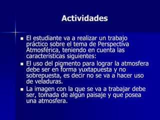 Actividades

   El estudiante va a realizar un trabajo
    práctico sobre el tema de Perspectiva
    Atmosférica, teniendo en cuenta las
    características siguientes:
   El uso del pigmento para lograr la atmosfera
    debe ser en forma yuxtapuesta y no
    sobrepuesta, es decir no se va a hacer uso
    de veladuras.
   La imagen con la que se va a trabajar debe
    ser, tomada de algún paisaje y que posea
    una atmosfera.
 