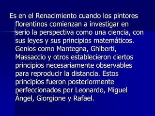 Es en el Renacimiento cuando los pintores
  florentinos comienzan a investigar en
  serio la perspectiva como una ciencia, con
  sus leyes y sus principios matemáticos.
  Genios como Mantegna, Ghiberti,
  Massaccio y otros establecieron ciertos
  principios necesariamente observables
  para reproducir la distancia. Estos
  principios fueron posteriormente
  perfeccionados por Leonardo, Miguel
  Ángel, Giorgione y Rafael.
 