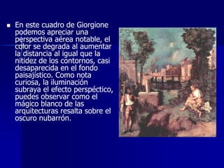    En este cuadro de Giorgione
    podemos apreciar una
    perspectiva aérea notable, el
    color se degrada al aumentar
    la distancia al igual que la
    nitidez de los contornos, casi
    desaparecida en el fondo
    paisajístico. Como nota
    curiosa, la iluminación
    subraya el efecto perspéctico,
    puedes observar como el
    mágico blanco de las
    arquitecturas resalta sobre el
    oscuro nubarrón.
 