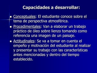 Capacidades a desarrollar:

   Conceptuales: El estudiante conoce sobre el
    tema de perspectiva atmosférica.
   Procedimentales: Van a elaborar un trabajo
    práctico de óleo sobre lienzo tomando como
    referencia una imagen de un paisaje.
   Actitudinales: Se va a tomar en cuenta el
    empeño y motivación del estudiante al realizar
    y presentar su trabajo con las características
    antes mencionadas y dentro del tiempo
    establecido.
 