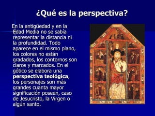¿Qué es la perspectiva?
En la antigüedad y en la
Edad Media no se sabía
representar la distancia ni
la profundidad. Todo
aparece en el mismo plano,
los colores no están
gradados, los contornos son
claros y marcados. En el
gótico se elabora una
perspectiva teológica,
los personajes son más
grandes cuanta mayor
significación poseen, caso
de Jesucristo, la Virgen o
algún santo.
 