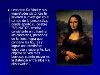    Leonardo Da Vinci y sus
    inquietudes pictóricas le
    llevaron a investigar en el
    campo de la perspectiva,
    donde aportó su célebre
    "SFUMATO", técnica
    consistente en difuminar
    los contornos, prescindir
    de la línea negra que
    contiene las figuras y
    lograr una atmósfera
    vaporosa y sugerente. Los
    objetos se ven más
    borrosos cuanto mayor es
    la distancia entre ellos y el
    observador .
 