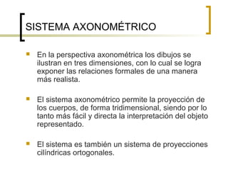 SISTEMA AXONOMÉTRICO
 En la perspectiva axonométrica los dibujos se
ilustran en tres dimensiones, con lo cual se logra
exponer las relaciones formales de una manera
más realista.
 El sistema axonométrico permite la proyección de
los cuerpos, de forma tridimensional, siendo por lo
tanto más fácil y directa la interpretación del objeto
representado.
 El sistema es también un sistema de proyecciones
cilíndricas ortogonales.
 