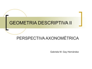 GEOMETRIA DESCRIPTIVA II
PERSPECTIVA AXONOMÉTRICA
Gabriela M. Gay Hernández
 