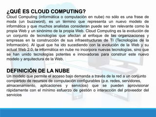 ¿QUÉ ES CLOUD COMPUTING?
Cloud Computing (informática o computación en nube) no sólo es una frase de
moda (un buzzword), es un término que representa un nuevo modelo de
informática y que muchos analistas consideran puede ser tan relevante como la
propia Web y un sinónimo de la propia Web. Cloud Computing es la evolución de
un conjunto de tecnologías que afectan al enfoque de las organizaciones y
empresas en la construcción de sus infraestructuras de TI (Tecnologías de la
Información). Al igual que ha ido sucediendo con la evolución de la Web y su
actual Web 2.0, la informática en nube no incorpora nuevas tecnologías, sino que
se han unido tecnologías potentes e innovadoras para construir este nuevo
modelo y arquitectura de la Web.
DEFINICIÓN DE LA NUBE
Un modelo que permite el acceso bajo demanda a través de la red a un conjunto
compartido de recursos de computación configurables (p.e. redes, servidores,
almacenamiento, aplicaciones y servicios) que se pueden aprovisionar
rápidamente con el mínimo esfuerzo de gestión o interacción del proveedor del
servicios
 
