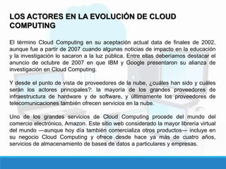LOS ACTORES EN LA EVOLUCIÓN DE CLOUD
COMPUTING
El término Cloud Computing en su aceptación actual data de finales de 2002,
aunque fue a partir de 2007 cuando algunas noticias de impacto en la educación
y la investigación lo sacaron a la luz pública. Entre ellas deberíamos destacar el
anuncio de octubre de 2007 en que IBM y Google presentaron su alianza de
investigación en Cloud Computing.
Y desde el punto de vista de proveedores de la nube, ¿cuáles han sido y cuáles
serán los actores principales?: la mayoría de los grandes proveedores de
infraestructura de hardware y de software, y últimamente los proveedores de
telecomunicaciones también ofrecen servicios en la nube.
Uno de los grandes servicios de Cloud Computing procede del mundo del
comercio electrónico, Amazon. Este sitio web considerado la mayor librería virtual
del mundo ―aunque hoy día también comercializa otros productos― incluye en
su negocio Cloud Computing y ofrece desde hace ya más de cuatro años,
servicios de almacenamiento de bases de datos a particulares y empresas.
 