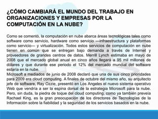 ¿CÓMO CAMBIARÁ EL MUNDO DEL TRABAJO EN
ORGANIZACIONES Y EMPRESAS POR LA
COMPUTACIÓN EN LA NUBE?
Como se comentó, la computación en nube abarca áreas tecnológicas tales como
software como servicio, hardware como servicio ―infraestructura y plataformas
como servicio― y virtualización. Todos estos servicios de computación en nube
tienen en común que se entregan bajo demanda a través de Internet y
proveedores de grandes centros de datos. Merrill Lynch estimaba en mayo de
2008 que el mercado global anual en cinco años llegará a 95 mil millones de
dólares y que durante ese periodo el 12% del mercado mundial del software
estaría en la nube.
Microsoft a mediados de junio de 2008 declaró que una de sus cinco prioridades
para 2009 era cloud computing. A finales de octubre del mismo año, su arquitecto
jefe de software, Ray Ozzie, presentó en Los Angeles el nuevo sistema operativo
Web que vendría a ser la espina dorsal de la estrategia Microsoft para la nube.
Pero, sin duda, la piedra de toque del cloud computing, como ya también preveía
Rachael King, es la gran preocupación de los directores de Tecnologías de la
Información sobre la fiabilidad y la seguridad de los servicios basados en la nube.
 