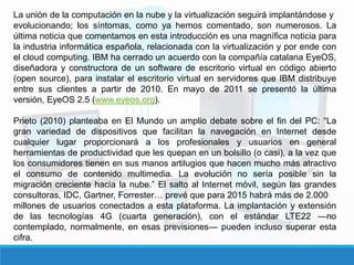 La unión de la computación en la nube y la virtualización seguirá implantándose y
evolucionando; los síntomas, como ya hemos comentado, son numerosos. La
última noticia que comentamos en esta introducción es una magnífica noticia para
la industria informática española, relacionada con la virtualización y por ende con
el cloud computing. IBM ha cerrado un acuerdo con la compañía catalana EyeOS,
diseñadora y constructora de un software de escritorio virtual en código abierto
(open source), para instalar el escritorio virtual en servidores que IBM distribuye
entre sus clientes a partir de 2010. En mayo de 2011 se presentó la última
versión, EyeOS 2.5 (www.eyeos.org).
Prieto (2010) planteaba en El Mundo un amplio debate sobre el fin del PC: “La
gran variedad de dispositivos que facilitan la navegación en Internet desde
cualquier lugar proporcionará a los profesionales y usuarios en general
herramientas de productividad que les quepan en un bolsillo (o casi), a la vez que
los consumidores tienen en sus manos artilugios que hacen mucho más atractivo
el consumo de contenido multimedia. La evolución no sería posible sin la
migración creciente hacia la nube.” El salto al Internet móvil, según las grandes
consultoras, IDC, Gartner, Forrester… prevé que para 2015 habrá más de 2.000
millones de usuarios conectados a esta plataforma. La implantación y extensión
de las tecnologías 4G (cuarta generación), con el estándar LTE22 ―no
contemplado, normalmente, en esas previsiones― pueden incluso superar esta
cifra.
 