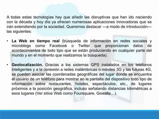 A todas estas tecnologías hay que añadir las disruptivas que han ido naciendo
con la década y hoy día ya ofrecen numerosas aplicaciones innovadoras que se
irán extendiendo por la sociedad. Queremos destacar ―a modo de introducción―
las siguientes:
• La Web en tiempo real (búsqueda de información en redes sociales y
microblogs como Facebook o Twitter que proporcionan datos de
acontecimientos de todo tipo que se están produciendo en cualquier parte del
mundo y en el momento que realizamos la búsqueda).
• Geolocalización. Gracias a los sistemas GPS instalados en los teléfonos
inteligentes y a la conexión a redes inalámbricas o móviles 3G y las futuras 4G,
se pueden asociar las coordenadas geográficas del lugar donde se encuentra
el usuario de un teléfono para mostrar en la pantalla del dispositivo todo tipo de
información sobre restaurantes, hoteles, espectáculos, etc., de lugares
próximos a la posición geográfica, incluso señalando distancias kilométricas a
esos lugares (Ver sitios Web como Foursquare, Gowalla…).
 