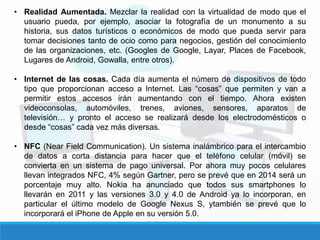 • Realidad Aumentada. Mezclar la realidad con la virtualidad de modo que el
usuario pueda, por ejemplo, asociar la fotografía de un monumento a su
historia, sus datos turísticos o económicos de modo que pueda servir para
tomar decisiones tanto de ocio como para negocios, gestión del conocimiento
de las organizaciones, etc. (Googles de Google, Layar, Places de Facebook,
Lugares de Android, Gowalla, entre otros).
• Internet de las cosas. Cada día aumenta el número de dispositivos de todo
tipo que proporcionan acceso a Internet. Las “cosas” que permiten y van a
permitir estos accesos irán aumentando con el tiempo. Ahora existen
videoconsolas, automóviles, trenes, aviones, sensores, aparatos de
televisión… y pronto el acceso se realizará desde los electrodomésticos o
desde “cosas” cada vez más diversas.
• NFC (Near Field Communication). Un sistema inalámbrico para el intercambio
de datos a corta distancia para hacer que el teléfono celular (móvil) se
convierta en un sistema de pago universal. Por ahora muy pocos celulares
llevan integrados NFC, 4% según Gartner, pero se prevé que en 2014 será un
porcentaje muy alto. Nokia ha anunciado que todos sus smartphones lo
llevarán en 2011 y las versiones 3.0 y 4.0 de Android ya lo incorporan, en
particular el último modelo de Google Nexus S, ytambién se prevé que lo
incorporará el iPhone de Apple en su versión 5.0.
 