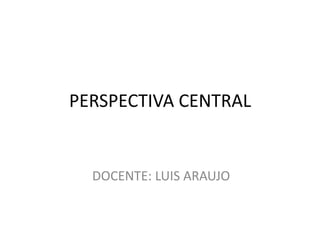 PERSPECTIVA CENTRAL
DOCENTE: LUIS ARAUJO
 