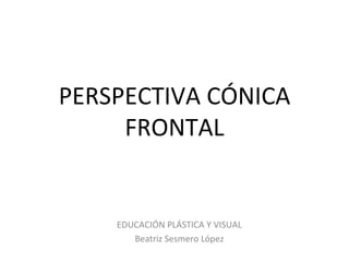 PERSPECTIVA CÓNICA
     FRONTAL


    EDUCACIÓN PLÁSTICA Y VISUAL
       Beatriz Sesmero López
 