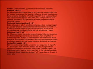 Puntos. Están alineados, y pertenecen a la línea del horizonte.
Punto de Vista (V)
Es el lugar desde donde se observa un objeto, se corresponden con
los ojos del observa-dor. La situación del punto de vista condiciona la
forma aparente del objeto. * Punto Principal (P) Es el punto donde el
rayo principal corta al plano del cuadro, está siempre situado en la
línea del horizonte. A él fugan todas las rectas perpendiculares al
pla-no del cuadro.
Puntos de Distancias Vista (D y D’)
Están situados en la L.H. simétricamente respecto al punto principal
y a una dis-tancia de éste igual a la existente entre los puntos P y V.
A estos puntos se dirigen (fugan) las perspectivas de las rectas
horizontales que forman ángulo de 45º con el Plano del Cuadro.
Puntos de Fuga (F y F’)
Es el lugar donde concurren las perspectivas de todas las rectas que
en el espacio son parale-las a una dirección. Para simplificar el
número de puntos de fuga se consideran las tres direcciones de las
aristas de un prisma recto (de base cuadrada o rectangular) apoyado
en el plano geometral y que pueda contener al objeto a representar.
Puntos Métricos (M y M’)
Son dos puntos emparejados uno a uno con los puntos de fuga (F y
F’). Sirven para trans-formar la medida real de un segmento en
dimensión perspectiva, cuando la recta que lo contiene fuga a F o F.
Los puntos métricos están situados en la L.H.. Se calculan tomando
la distancia desde los puntos de fuga F y F’ hasta el punto de vista V,
sobre la L.H.
 