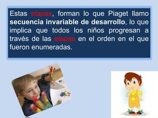 Estas etapas, forman lo que Piaget llamo
secuencia invariable de desarrollo, lo que
implica que todos los niños progresan a
través de las etapas en el orden en el que
fueron enumeradas.
 