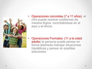 • Operaciones concretas (7 a 11 años) el
niño puede resolver problemas de
manera lógica, concretándose en el
aquí y el ahora.
• Operaciones Formales: (11 a la edad
adulta) la persona puede pensar en
forma abstracta manejar situaciones
hipotéticas y pensar en posibles
soluciones
 