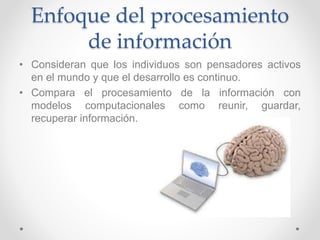 Enfoque del procesamiento
de información
• Consideran que los individuos son pensadores activos
en el mundo y que el desarrollo es continuo.
• Compara el procesamiento de la información con
modelos computacionales como reunir, guardar,
recuperar información.
 