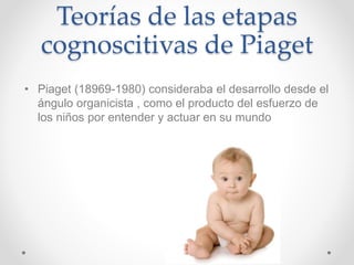 Teorías de las etapas
cognoscitivas de Piaget
• Piaget (18969-1980) consideraba el desarrollo desde el
ángulo organicista , como el producto del esfuerzo de
los niños por entender y actuar en su mundo
 