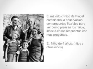 • El método clínico de Piaget
combinaba la observación
con preguntas flexibles para
ver como piensan los niños,
insistía en las respuestas con
mas preguntas.
• Ej. Niño de 4 años, (hijos y
otros niños)
 
