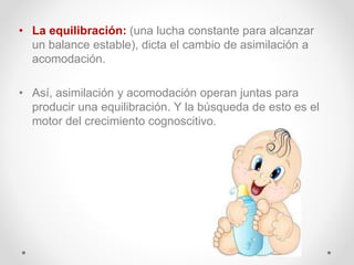• La equilibración: (una lucha constante para alcanzar
un balance estable), dicta el cambio de asimilación a
acomodación.
• Así, asimilación y acomodación operan juntas para
producir una equilibración. Y la búsqueda de esto es el
motor del crecimiento cognoscitivo.
 