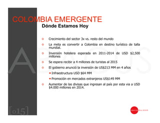 COLOMBIA EMERGENTE
        Dónde Estamos Hoy

        ◊    Crecimiento del sector 3x vs. resto del mundo
        ◊    La meta es convertir a Colombia en destino turístico de talla
             mundial.
        ◊    Inversión hotelera esperada en 2011-2014 de USD $2,500
             millones
        ◊    Se espera recibir a 4 millones de turistas al 2015
        ◊    El gobierno anunció la inversión de US$213 MM en 4 años
              Infraestructura USD $64 MM
              Promoción en mercados extranjeros US$149 MM
        ◊    Aumentar de las divisas que ingresan al país por esta via a USD
             $4.000 millones en 2014.




[015]
 