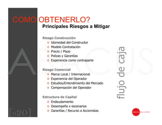 COMO OBTENERLO?
        Principales Riesgos a Mitigar

        Riesgo Construcción
           ◊  Idoneidad del Constructor
           ◊  Modelo Contratación




                                                   flujo de caja
           ◊  Precio / Plazo
           ◊  Polizas y Garantías
           ◊  Experiencia como contraparte

        Riesgo Comercial
           ◊  Marca Local / Internacional
           ◊  Experiencia del Operador
           ◊  Estudios/Entendimiento del Mercado
           ◊  Compensación del Operador

        Estructura de Capital
           ◊  Endeudamiento
           ◊  Desempeño x escenarios

[020]      ◊  Garantías / Recurso a Accionistas
 