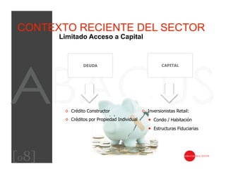 CONTEXTO RECIENTE DEL SECTOR
       Limitado Acceso a Capital



                 DEUDA                                   CAPITAL




        ◊  Crédito Constructor                 ◊  Inversionistas Retail:
        ◊  Créditos por Propiedad Individual        Condo / Habitación
                                                    Estructuras Fiduciarias




[08]
 