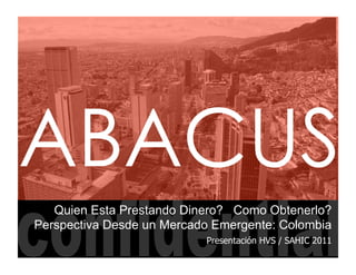 ABACUS
   Quien Esta Prestando Dinero? Como Obtenerlo?
Perspectiva Desde un Mercado Emergente: Colombia
                           Presentación HVS / SAHIC 2011
 