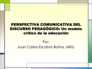 PERSPECTIVA COMUNICATIVA DEL DISCURSO PEDAGÓGICO: Un modelo crítico de la educación Por: Juan Carlos Escobar Baños, MEd. 